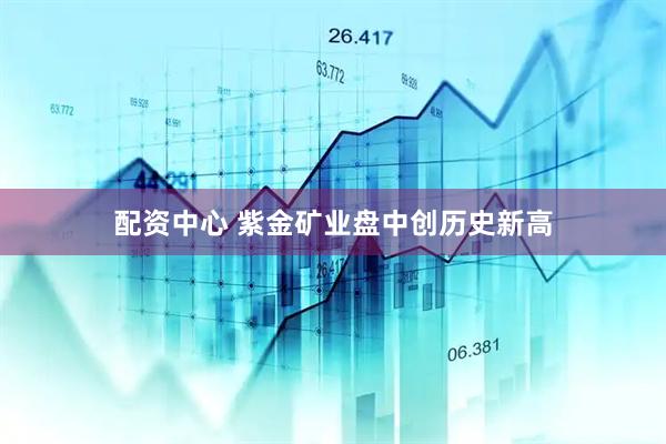 配资中心 紫金矿业盘中创历史新高