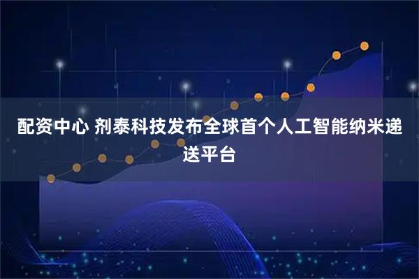 配资中心 剂泰科技发布全球首个人工智能纳米递送平台