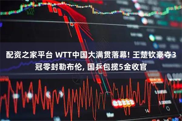 配资之家平台 WTT中国大满贯落幕! 王楚钦豪夺3冠零封勒布伦, 国乒包揽5金收官