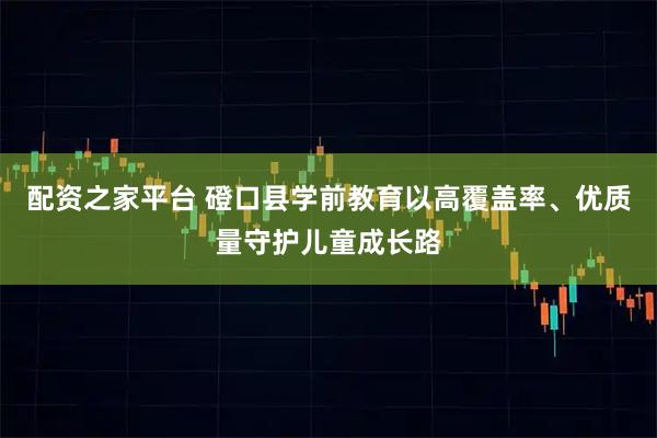 配资之家平台 磴口县学前教育以高覆盖率、优质量守护儿童成长路