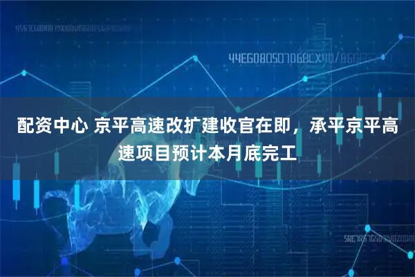 配资中心 京平高速改扩建收官在即，承平京平高速项目预计本月底完工