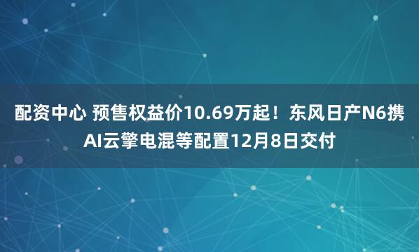 配资中心 预售权益价10.69万起！东风日产N6携AI云擎电混等配置12月8日交付