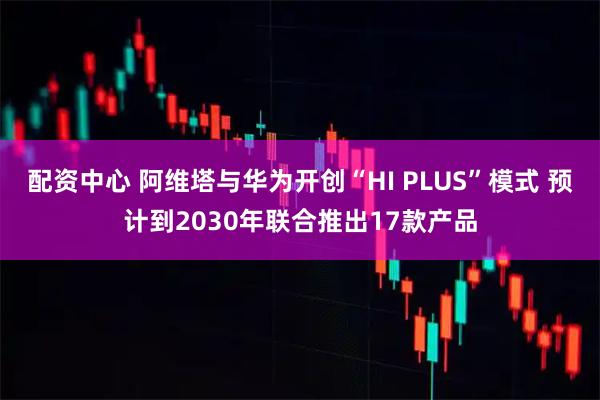 配资中心 阿维塔与华为开创“HI PLUS”模式 预计到2030年联合推出17款产品