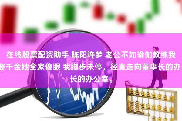 在线股票配资助手 陈阳许梦 老公不如瑜伽教练我反手娶千金她全家傻眼 我脚步未停，径直走向董事长的办公室。