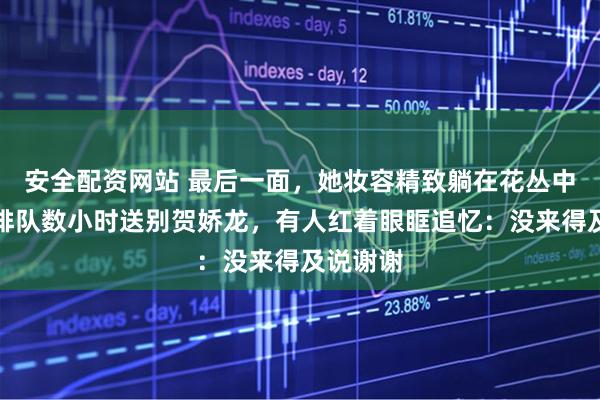 安全配资网站 最后一面，她妆容精致躺在花丛中！民众排队数小时送别贺娇龙，有人红着眼眶追忆：没来得及说谢谢