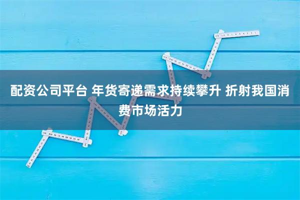 配资公司平台 年货寄递需求持续攀升 折射我国消费市场活力