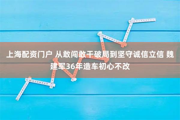 上海配资门户 从敢闯敢干破局到坚守诚信立信 魏建军36年造车初心不改
