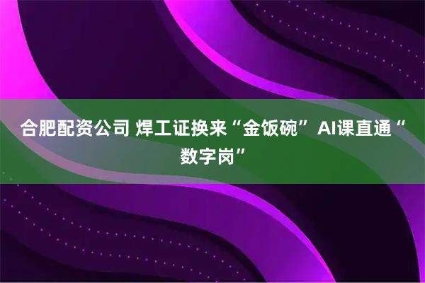 合肥配资公司 焊工证换来“金饭碗” AI课直通“数字岗”