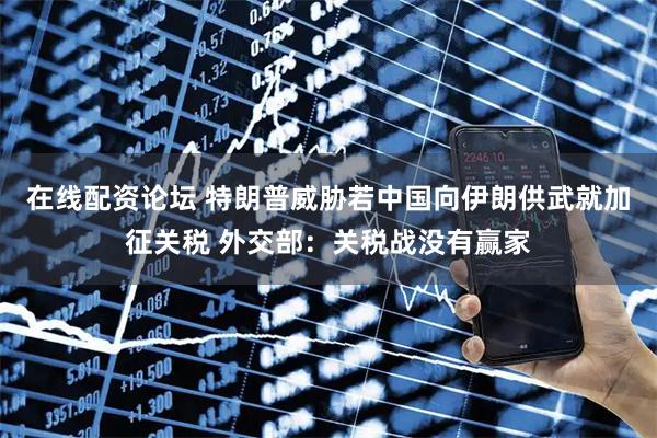 在线配资论坛 特朗普威胁若中国向伊朗供武就加征关税 外交部：关税战没有赢家