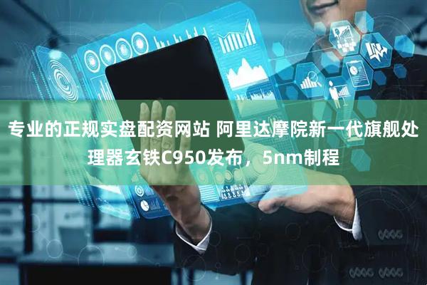 专业的正规实盘配资网站 阿里达摩院新一代旗舰处理器玄铁C950发布，5nm制程