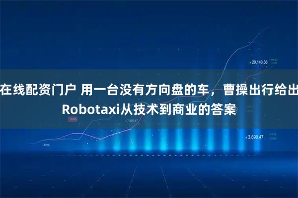 在线配资门户 用一台没有方向盘的车，曹操出行给出Robotaxi从技术到商业的答案