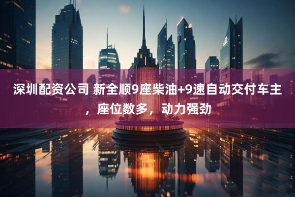 深圳配资公司 新全顺9座柴油+9速自动交付车主，座位数多，动力强劲