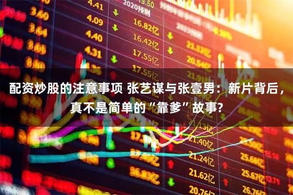 配资炒股的注意事项 张艺谋与张壹男：新片背后，真不是简单的“靠爹”故事?