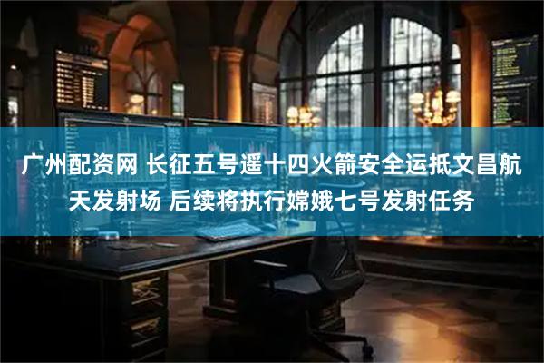 广州配资网 长征五号遥十四火箭安全运抵文昌航天发射场 后续将执行嫦娥七号发射任务